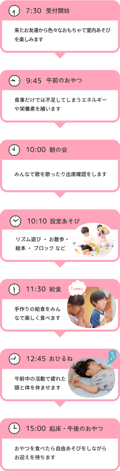 7:30 受付開始 来たお友達から色々なおもちゃで室内あそびを楽しみます 9:45 午前のおやつ 食事だけでは不足してしまうエネルギーや栄養素を補います 10:00 朝の会 みんなで歌を歌ったり出席確認をします 10:10 設定あそび リズム遊び・お散歩・絵本・ブロック など 11:30 給食 手作りの給食をみんなで楽しく食べます 12:45 おひるね 午前中の活動で疲れた頭と体を休ませます 15:00 起床・午後のおやつ おやつを食べたら自由あそびをしながらお迎えを待ちます