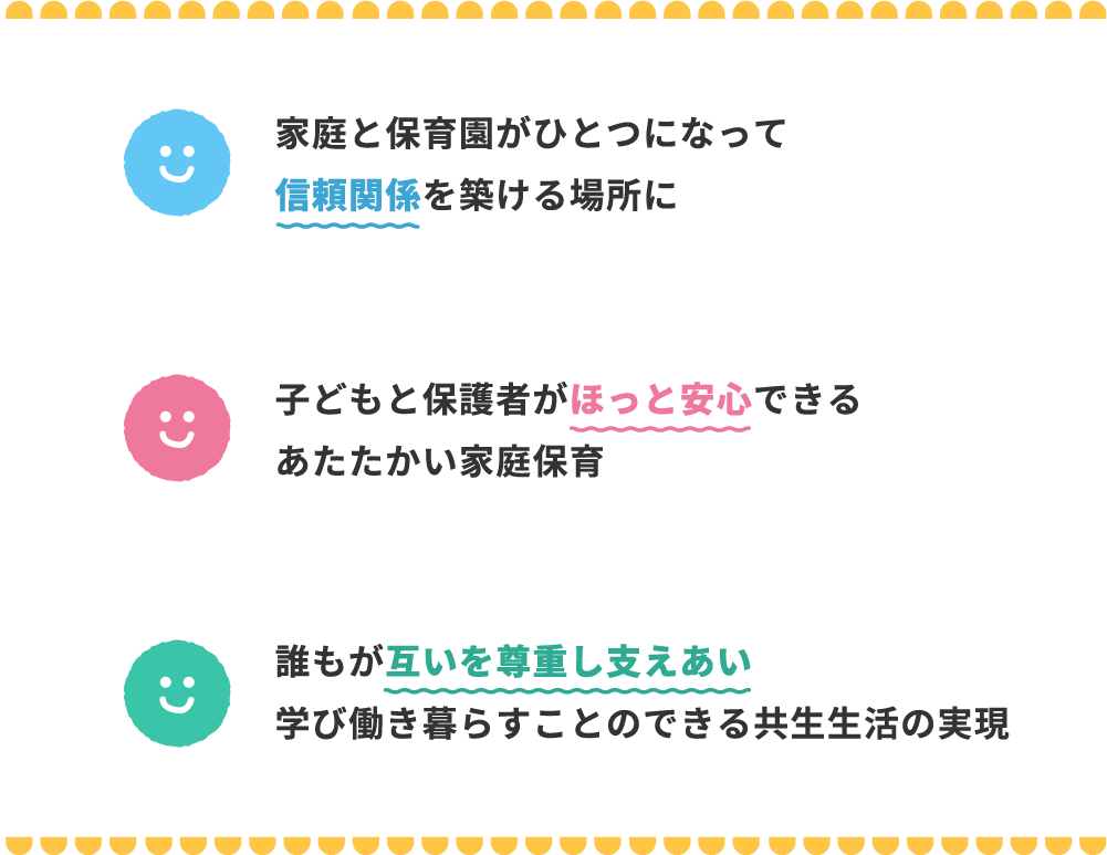 1.家庭と保育所がひとつになって信頼関係を築ける場所に 2.子どもと保護者がほっと安心できるあたたかい家庭保育 3.誰もが互いを尊重し支えあい学び働き暮らすことのできる共生生活の実現